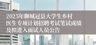 2025年聊城冠县大学生乡村医生专项计划招聘考试笔试成绩及拟进入面试人员公告