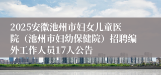 2025安徽池州市妇女儿童医院（池州市妇幼保健院）招聘编外工作人员17人公告