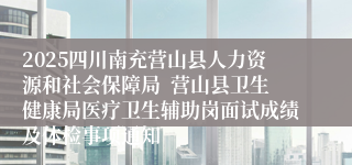 2025四川南充营山县人力资源和社会保障局  营山县卫生健康局医疗卫生辅助岗面试成绩及体检事项通知