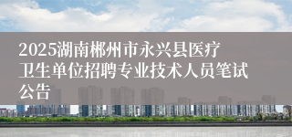 2025湖南郴州市永兴县医疗卫生单位招聘专业技术人员笔试公告