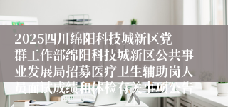 2025四川绵阳科技城新区党群工作部绵阳科技城新区公共事业发展局招募医疗卫生辅助岗人员面试成绩和体检有关事项公告