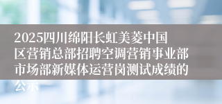 2025四川绵阳长虹美菱中国区营销总部招聘空调营销事业部市场部新媒体运营岗测试成绩的公示