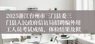 2025浙江台州市三门县委三门县人民政府信访局招聘编外用工人员考试成绩、体检结果及拟录用公布