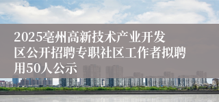 2025亳州高新技术产业开发区公开招聘专职社区工作者拟聘用50人公示