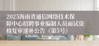 2025海南省通信网络技术保障中心招聘事业编制人员面试资格复审递补公告（第5号）