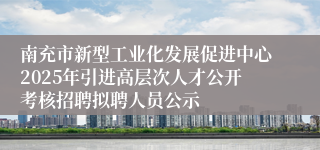 南充市新型工业化发展促进中心2025年引进高层次人才公开考核招聘拟聘人员公示