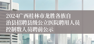 2024广西桂林市龙胜各族自治县招聘县级公立医院聘用人员控制数人员聘前公示