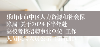 乐山市市中区人力资源和社会保障局  关于2024下半年赴高校考核招聘事业单位  工作人员拟聘人员公示（第五批）