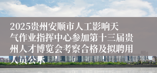 2025贵州安顺市人工影响天气作业指挥中心参加第十三届贵州人才博览会考察合格及拟聘用人员公示
