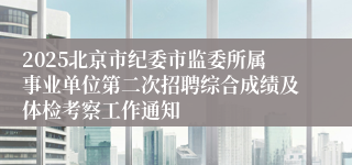 2025北京市纪委市监委所属事业单位第二次招聘综合成绩及体检考察工作通知