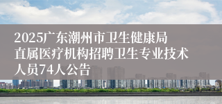 2025广东潮州市卫生健康局直属医疗机构招聘卫生专业技术人员74人公告