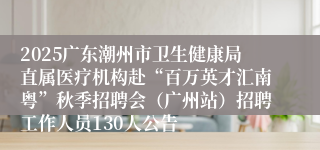2025广东潮州市卫生健康局直属医疗机构赴“百万英才汇南粤”秋季招聘会（广州站）招聘工作人员130人公告