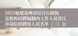 2025福建泉州市综合行政执法机构招聘编制内工作人员晋江市岗位拟聘用人员名单（二）公示的公告