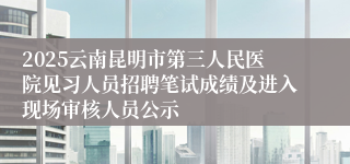 2025云南昆明市第三人民医院见习人员招聘笔试成绩及进入现场审核人员公示