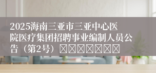 2025海南三亚市三亚中心医院医疗集团招聘事业编制人员公告（第2号）							