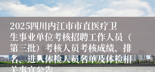 2025四川内江市市直医疗卫生事业单位考核招聘工作人员（第三批）考核人员考核成绩、排名、进入体检人员名单及体检相关事宜公告