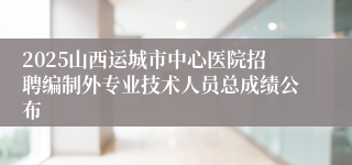 2025山西运城市中心医院招聘编制外专业技术人员总成绩公布