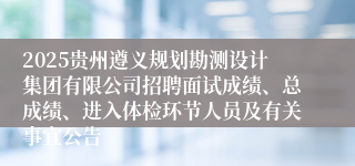 2025贵州遵义规划勘测设计集团有限公司招聘面试成绩、总成绩、进入体检环节人员及有关事宜公告