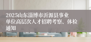 2025山东淄博市沂源县事业单位高层次人才招聘考察、体检通知