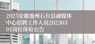2025安徽池州石台县融媒体中心招聘工作人员20250301岗位体检公告