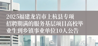 2025福建龙岩市上杭县专项招聘期满的服务基层项目高校毕业生到乡镇事业单位10人公告