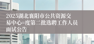 2025湖北襄阳市公共资源交易中心=度第二批选聘工作人员面试公告