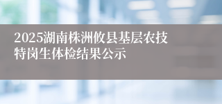 2025湖南株洲攸县基层农技特岗生体检结果公示