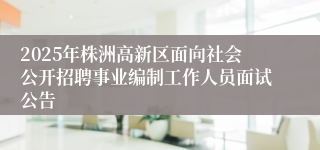 2025年株洲高新区面向社会公开招聘事业编制工作人员面试公告