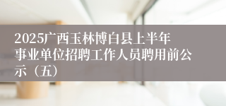 2025广西玉林博白县上半年事业单位招聘工作人员聘用前公示（五）
