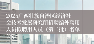 2025广西壮族自治区经济社会技术发展研究所招聘编外聘用人员拟聘用人员（第二批）名单公示