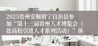 2025贵州安顺镇宁自治县参加“第十三届贵州人才博览会（赴高校引进人才系列活动）”体检结果及进入考察名单公告
