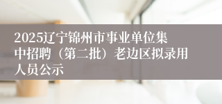 2025辽宁锦州市事业单位集中招聘（第二批）老边区拟录用人员公示