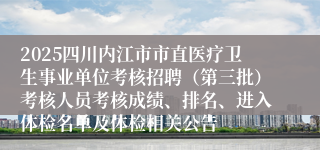 2025四川内江市市直医疗卫生事业单位考核招聘(第三批)考核人员考核成绩、排名、进入体检名单及体检相关公告