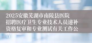 2025安徽芜湖市南陵县医院招聘医疗卫生专业技术人员递补资格复审和专业测试有关工作公告