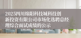 2025四川绵阳科技城科技创新投资有限公司市场化选聘总经理综合面试成绩的公示