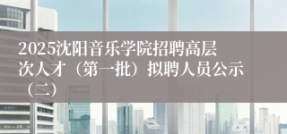 2025沈阳音乐学院招聘高层次人才（第一批）拟聘人员公示（二）