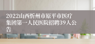 2022山西忻州市原平市医疗集团第一人民医院招聘39人公告