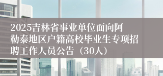 2025吉林省事业单位面向阿勒泰地区户籍高校毕业生专项招聘工作人员公告（30人）