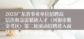 2025广东省事业单位招聘高层次和急需紧缺人才（河源市紫金考区）第二轮滚动招聘进入面试人员名单及面试工作公告