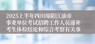2025上半年四川绵阳江油市事业单位考试招聘工作人员递补考生体检结论和综合考察有关事项公告