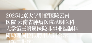 2025北京大学肿瘤医院云南医院 云南省肿瘤医院昆明医科大学第三附属医院非事业编制科研助理岗位拟聘用人员公示  （第二批次）