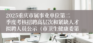 2025重庆市属事业单位第二季度考核招聘高层次和紧缺人才拟聘人员公示（市卫生健康委第一批）