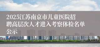 2025江苏南京市儿童医院招聘高层次人才进入考察体检名单公示