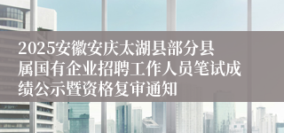 2025安徽安庆太湖县部分县属国有企业招聘工作人员笔试成绩公示暨资格复审通知