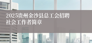2025贵州金沙县总工会招聘社会工作者简章