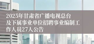 2025年甘肃省广播电视总台及下属事业单位招聘事业编制工作人员27人公告