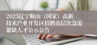 2025辽宁鞍山（国家）高新技术产业开发区招聘高层次急需紧缺人才公示公告