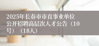 2025年长春市市直事业单位公开招聘高层次人才公告（10号）（18人）