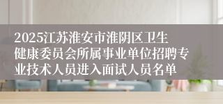 2025江苏淮安市淮阴区卫生健康委员会所属事业单位招聘专业技术人员进入面试人员名单