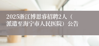 2025浙江博思睿招聘2人（派遣至海宁市人民医院）公告